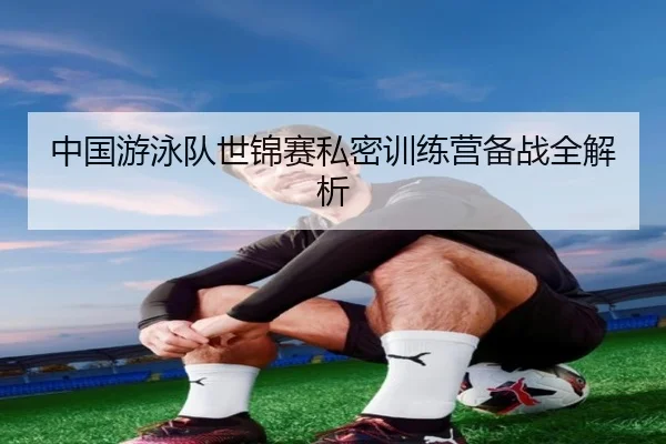 中国游泳队世锦赛私密训练营备战全解析